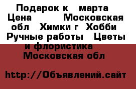 Подарок к 8 марта › Цена ­ 600 - Московская обл., Химки г. Хобби. Ручные работы » Цветы и флористика   . Московская обл.